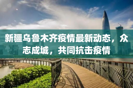 新疆烏魯木齊疫情最新動(dòng)態(tài)，眾志成城，共同抗擊疫情