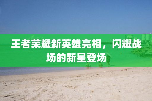 王者榮耀新英雄亮相，閃耀戰(zhàn)場(chǎng)的新星登場(chǎng)