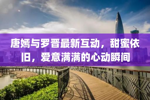 唐嫣與羅晉最新互動(dòng)，甜蜜依舊，愛意滿滿的心動(dòng)瞬間