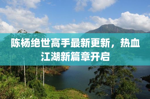 陳楊絕世高手最新更新，熱血江湖新篇章開啟