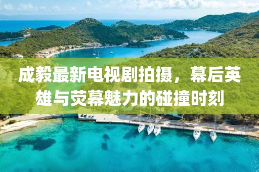 成毅最新電視劇拍攝，幕后英雄與熒幕魅力的碰撞時(shí)刻