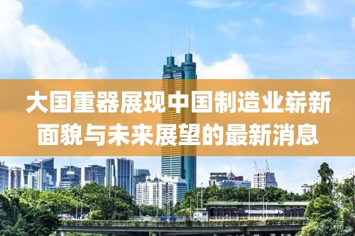 大國(guó)重器展現(xiàn)中國(guó)制造業(yè)嶄新面貌與未來展望的最新消息