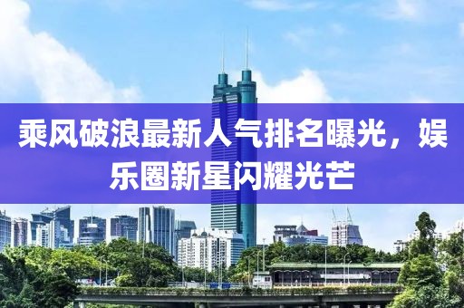 乘風(fēng)破浪最新人氣排名曝光，娛樂圈新星閃耀光芒