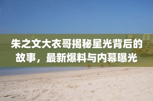 朱之文大衣哥揭秘星光背后的故事，最新爆料與內(nèi)幕曝光