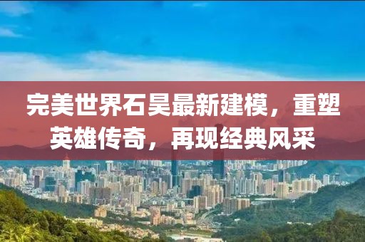 完美世界石昊最新建模，重塑英雄傳奇，再現(xiàn)經(jīng)典風(fēng)采