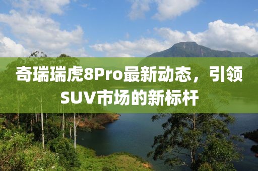 奇瑞瑞虎8Pro最新動態(tài)，引領SUV市場的新標桿