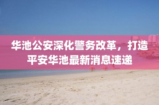 華池公安深化警務(wù)改革，打造平安華池最新消息速遞