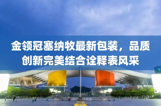 金領(lǐng)冠塞納牧最新包裝，品質(zhì)創(chuàng)新完美結(jié)合詮釋表風(fēng)采