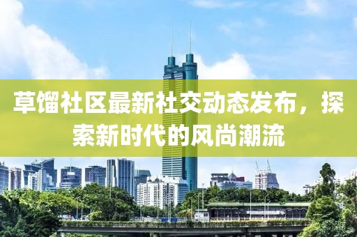 草餾社區(qū)最新社交動態(tài)發(fā)布，探索新時代的風尚潮流
