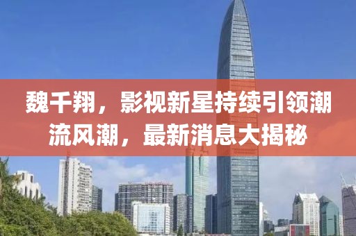 魏千翔，影視新星持續(xù)引領(lǐng)潮流風潮，最新消息大揭秘