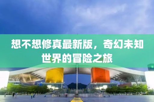 想不想修真最新版，奇幻未知世界的冒險之旅