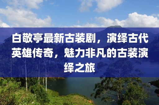 白敬亭最新古裝劇，演繹古代英雄傳奇，魅力非凡的古裝演繹之旅
