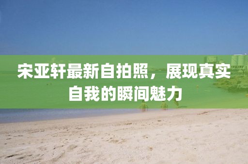 宋亞軒最新自拍照，展現(xiàn)真實(shí)自我的瞬間魅力