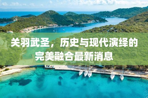關(guān)羽武圣，歷史與現(xiàn)代演繹的完美融合最新消息
