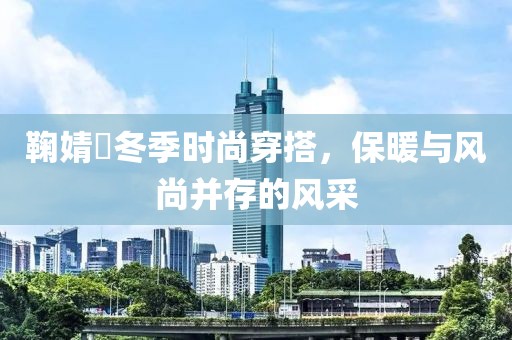 鞠婧祎冬季時尚穿搭，保暖與風尚并存的風采