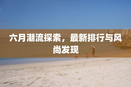 六月潮流探索，最新排行與風(fēng)尚發(fā)現(xiàn)