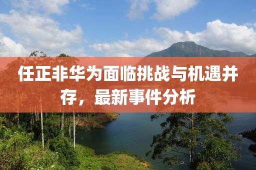 任正非華為面臨挑戰(zhàn)與機(jī)遇并存，最新事件分析