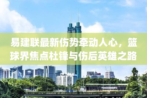 易建聯(lián)最新傷勢牽動人心，籃球界焦點(diǎn)杜鋒與傷后英雄之路