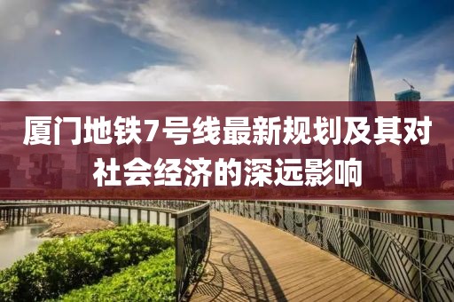 廈門地鐵7號線最新規(guī)劃及其對社會經(jīng)濟的深遠影響