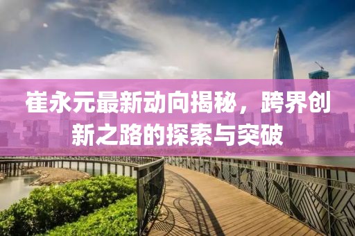 崔永元最新動(dòng)向揭秘，跨界創(chuàng)新之路的探索與突破