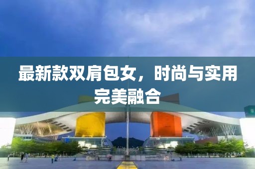 最新款雙肩包女，時(shí)尚與實(shí)用完美融合