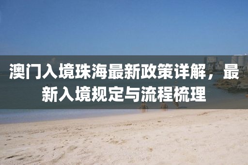 澳門入境珠海最新政策詳解，最新入境規(guī)定與流程梳理