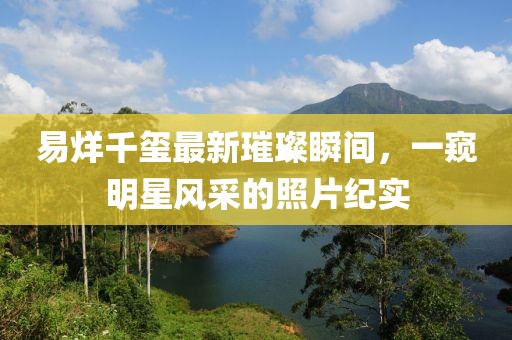 易烊千璽最新璀璨瞬間，一窺明星風(fēng)采的照片紀(jì)實(shí)