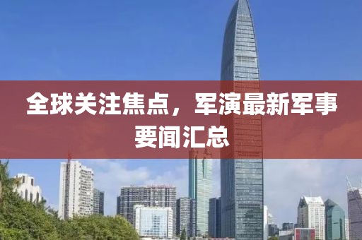 全球關(guān)注焦點(diǎn)，軍演最新軍事要聞匯總