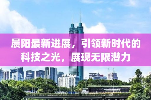 晨陽最新進展，引領新時代的科技之光，展現(xiàn)無限潛力