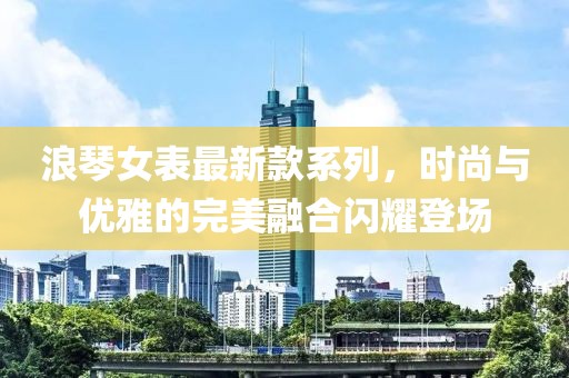 浪琴女表最新款系列，時尚與優(yōu)雅的完美融合閃耀登場