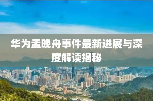 華為孟晚舟事件最新進(jìn)展與深度解讀揭秘