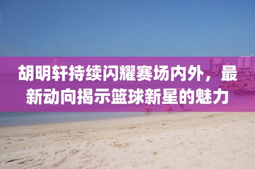胡明軒持續(xù)閃耀賽場(chǎng)內(nèi)外，最新動(dòng)向揭示籃球新星的魅力