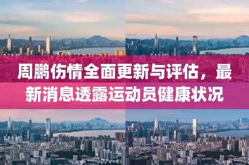 周鵬傷情全面更新與評(píng)估，最新消息透露運(yùn)動(dòng)員健康狀況