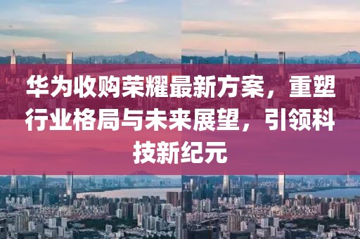 華為收購(gòu)榮耀最新方案，重塑行業(yè)格局與未來(lái)展望，引領(lǐng)科技新紀(jì)元