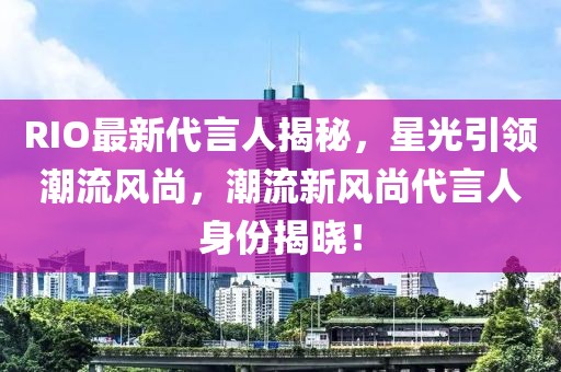 RIO最新代言人揭秘，星光引領(lǐng)潮流風(fēng)尚，潮流新風(fēng)尚代言人身份揭曉！