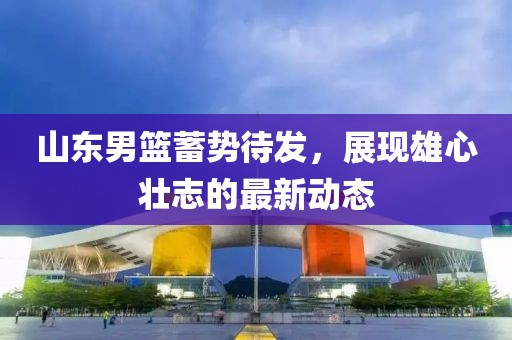 山東男籃蓄勢待發(fā)，展現(xiàn)雄心壯志的最新動態(tài)