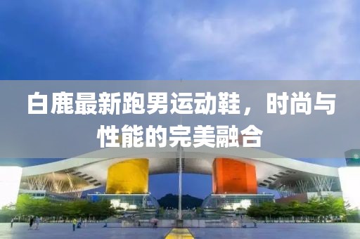 白鹿最新跑男運(yùn)動(dòng)鞋，時(shí)尚與性能的完美融合