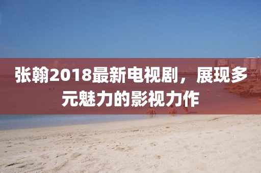 張翰2018最新電視劇，展現(xiàn)多元魅力的影視力作