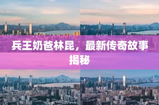 兵王奶爸林昆，最新傳奇故事揭秘