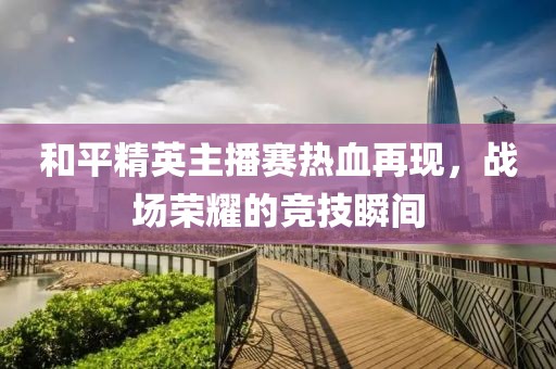 和平精英主播賽熱血再現(xiàn)，戰(zhàn)場榮耀的競技瞬間