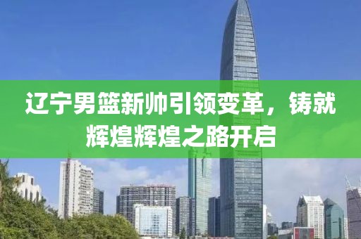 遼寧男籃新帥引領變革，鑄就輝煌輝煌之路開啟