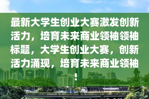 最新大學(xué)生創(chuàng)業(yè)大賽激發(fā)創(chuàng)新活力，培育未來(lái)商業(yè)領(lǐng)袖領(lǐng)袖標(biāo)題，大學(xué)生創(chuàng)業(yè)大賽，創(chuàng)新活力涌現(xiàn)，培育未來(lái)商業(yè)領(lǐng)袖！