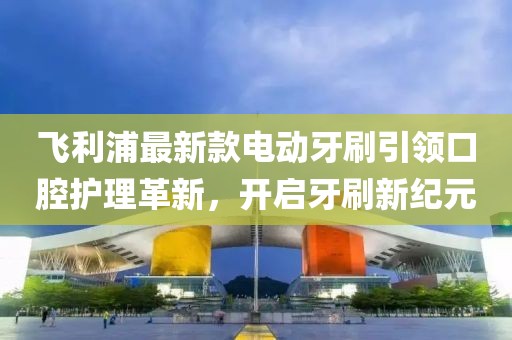 飛利浦最新款電動(dòng)牙刷引領(lǐng)口腔護(hù)理革新，開啟牙刷新紀(jì)元