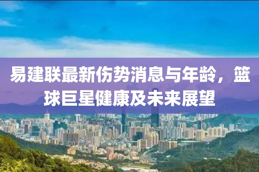 易建聯(lián)最新傷勢(shì)消息與年齡，籃球巨星健康及未來(lái)展望