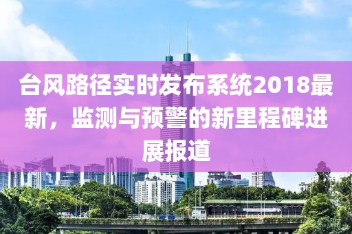 臺風(fēng)路徑實時發(fā)布系統(tǒng)2018最新，監(jiān)測與預(yù)警的新里程碑進展報道