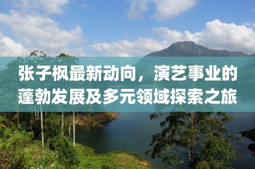 張子楓最新動向，演藝事業(yè)的蓬勃發(fā)展及多元領域探索之旅