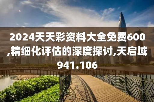 2024天天彩資料大全免費600,精細化評估的深度探討,天啟域941.106