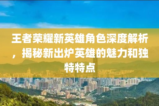 王者榮耀新英雄角色深度解析，揭秘新出爐英雄的魅力和獨特特點