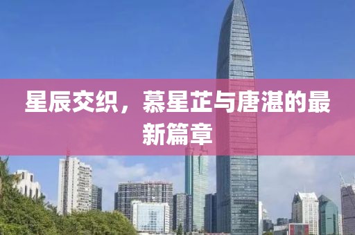 星辰交織，慕星芷與唐湛的最新篇章