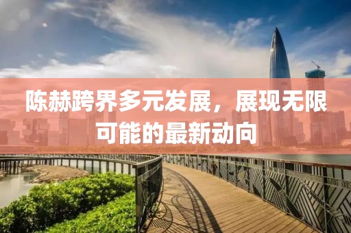 陳赫跨界多元發(fā)展，展現(xiàn)無限可能的最新動向